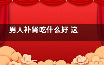 男人补肾吃什么好 这几物男人要多吃！